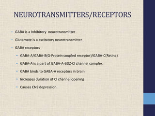 NEUROTRANSMITTERS/RECEPTORS
• GABA is a Inhibitory neurotransmitter
• Glutamate is a excitatory neurotransmitter
• GABA receptors
• GABA-A/GABA-B(G-Protein coupled receptor)/GABA-C(Retina)
• GABA-A is a part of GABA-A-BDZ-Cl channel complex
• GABA binds to GABA-A receptors in brain
• Increases duration of Cl channel opening
• Causes CNS depression
 
