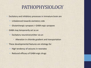 PATHOPHYSIOLOGY
• Excitatory and inhibitory processes in immature brain are
• Unbalanced towards excitatory side
• Glutaminergic synapses > GABA ergic synapses
• GABA may temporarily act as an
• Excitatory neurotransmitter via an
• Alteration in chloride gradient and transportation
• These developmental features are etiology for
• High tendency of seizures in neonates
• Reduced efficacy of GABA ergic drugs
 
