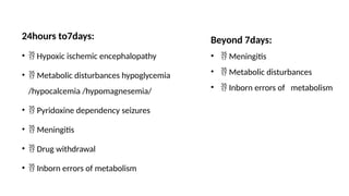 24hours to7days:
•  Hypoxic ischemic encephalopathy
•  Metabolic disturbances hypoglycemia
/hypocalcemia /hypomagnesemia/
•  Pyridoxine dependency seizures
•  Meningitis
•  Drug withdrawal
•  Inborn errors of metabolism
Beyond 7days:
•  Meningitis
•  Metabolic disturbances
•  Inborn errors of metabolism
 