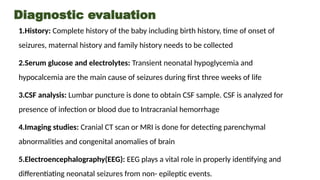 Diagnostic evaluation
1.History: Complete history of the baby including birth history, time of onset of
seizures, maternal history and family history needs to be collected
2.Serum glucose and electrolytes: Transient neonatal hypoglycemia and
hypocalcemia are the main cause of seizures during first three weeks of life
3.CSF analysis: Lumbar puncture is done to obtain CSF sample. CSF is analyzed for
presence of infection or blood due to Intracranial hemorrhage
4.Imaging studies: Cranial CT scan or MRI is done for detecting parenchymal
abnormalities and congenital anomalies of brain
5.Electroencephalography(EEG): EEG plays a vital role in properly identifying and
differentiating neonatal seizures from non- epileptic events.
 