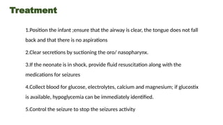 Treatment
1.Position the infant ;ensure that the airway is clear, the tongue does not fall
back and that there is no aspirations
2.Clear secretions by suctioning the oro/ nasopharynx.
3.If the neonate is in shock, provide fluid resuscitation along with the
medications for seizures
4.Collect blood for glucose, electrolytes, calcium and magnesium; if glucostix
is available, hypoglycemia can be immediately identified.
5.Control the seizure to stop the seizures activity
 
