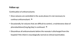 Follow up:
Continuation of anticonvulsants:
• Once seizures are controlled in the acute phase,it is not necessary to
continue anticonvulsant. 
• Occasionally, for seizures that are difficult to control, a maintenance dose of
phenobarbitone(5mg/kg/day) is continued. 
• Discontinue all anticonvulsants before the neonate is discharged from the
hospital if the infant is neurologically normal on clinical examination.
 