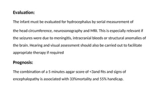 Evaluation:
The infant must be evaluated for hydrocephalus by serial measurement of
the head circumference, neurosonography and MRI. This is especially relevant if
the seizures were due to meningitis, intracranial bleeds or structural anomalies of
the brain. Hearing and visual assessment should also be carried out to facilitate
appropriate therapy if required
Prognosis:
The combination of a 5 minutes apgar score of ˂3and fits and signs of
encephalopathy is associated with 33%mortality and 55% handicap.
 