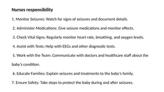 Nurses responsibility
1. Monitor Seizures: Watch for signs of seizures and document details.
2. Administer Medications: Give seizure medications and monitor effects.
3. Check Vital Signs: Regularly monitor heart rate, breathing, and oxygen levels.
4. Assist with Tests: Help with EEGs and other diagnostic tests.
5. Work with the Team: Communicate with doctors and healthcare staff about the
baby’s condition.
6. Educate Families: Explain seizures and treatments to the baby’s family.
7. Ensure Safety: Take steps to protect the baby during and after seizures.
 