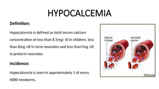 HYPOCALCEMIA
Definition:
Hypocalcemia is defined as total serum calcium
concentration of less than 8.5mg/ dl in children, less
than 8mg /dl in term neonates and less than7mg /dl
in preterm neonates.
Incidence:
Hypocalcemia is seen in approximately 1 of every
4000 newborns.
 