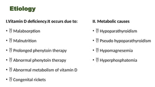 Etiology
I.Vitamin D deficiency.It occurs due to:
•  Malabsorption
•  Malnutrition
•  Prolonged phenytoin therapy
•  Abnormal phenytoin therapy
•  Abnormal metabolism of vitamin D
•  Congenital rickets
II. Metabolic causes
•  Hypoparathyroidism
•  Pseudo hypoparathyroidism
•  Hypomagnesemia
•  Hyperphosphatemia
 