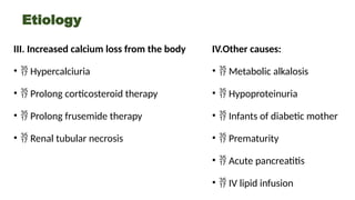 Etiology
III. Increased calcium loss from the body
•  Hypercalciuria
•  Prolong corticosteroid therapy
•  Prolong frusemide therapy
•  Renal tubular necrosis
IV.Other causes:
•  Metabolic alkalosis
•  Hypoproteinuria
•  Infants of diabetic mother
•  Prematurity
•  Acute pancreatitis
•  IV lipid infusion
 