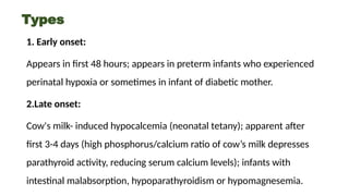 Types
1. Early onset:
Appears in first 48 hours; appears in preterm infants who experienced
perinatal hypoxia or sometimes in infant of diabetic mother.
2.Late onset:
Cow's milk- induced hypocalcemia (neonatal tetany); apparent after
first 3-4 days (high phosphorus/calcium ratio of cow’s milk depresses
parathyroid activity, reducing serum calcium levels); infants with
intestinal malabsorption, hypoparathyroidism or hypomagnesemia.
 
