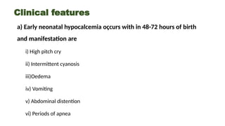 Clinical features
a) Early neonatal hypocalcemia oçcurs with in 48-72 hours of birth
and manifestation are
i) High pitch cry
ii) Intermittent cyanosis
iii)Oedema
iv) Vomiting
v) Abdominal distention
vi) Periods of apnea
 