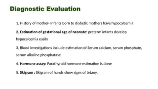 Diagnostic Evaluation
1. History of mother- Infants born to diabetic mothers have hypocalcemia
2. Estimation of gestational age of neonate: preterm infants develop
hypocalcemia easily
3. Blood investigations include estimation of Serum calcium, serum phosphate,
serum alkaline phosphatase
4. Hormone assay: Parathyroid hormone estimation is done
5. Skigram : Skigram of hands show signs of tetany.
 