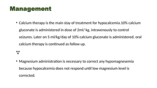 Management
• Calcium therapy is the main stay of treatment for hypocalcemia.10% calcium
gluconate is administered in dose of 2ml/ kg, intravenously to control
seizures. Later on 5 ml/kg/day of 10% calcium gluconate is administered. oral
calcium therapy is continued as follow up.

• Magnesium administration is necessary to correct any hypomagnesemia
because hypocalcemia does not respond until low magnesium level is
corrected.
 