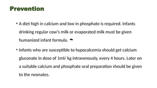 Prevention
• A diet high in calcium and low in phosphate is required. Infants
drinking regular cow's milk or evaporated milk must be given
humanized infant formula. 
• Infants who are susceptible to hypocalcemia should get calcium
gluconate in dose of 1ml/ kg intravenously, every 4 hours. Later on
a suitable calcium and phosphate oral preparation should be given
to the neonates.
 