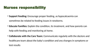 • Support Feeding: Encourage proper feeding, as hypocalcaemia can
sometimes be related to feeding issues in newborns.
• Educate Families: Explain the condition, its treatment, and how parents can
help with feeding and monitoring at home.
• Collaborate with the Care Team: Communicate regularly with the doctors and
healthcare team about the baby’s condition and any changes in symptoms or
test results
Nurses responsibility
 