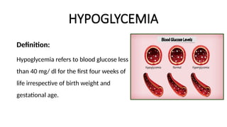 HYPOGLYCEMIA
Definition:
Hypoglycemia refers to blood glucose less
than 40 mg/ dl for the first four weeks of
life irrespective of birth weight and
gestational age.
 