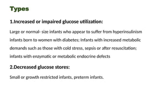 Types
1.Increased or impaired glucose utilization:
Large or normal- size infants who appear to suffer from hyperinsulinism
infants born to women with diabetes; Infants with increased metabolic
demands such as those with cold stress, sepsis or after resuscitation;
infants with enzymatic or metabolic endocrine defects
2.Decreased glucose stores:
Small or growth restricted infants, preterm infants.
 