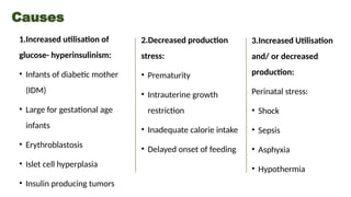 Causes
1.Increased utilisation of
glucose- hyperinsulinism:
• Infants of diabetic mother
(IDM)
• Large for gestational age
infants
• Erythroblastosis
• Islet cell hyperplasia
• Insulin producing tumors
2.Decreased production
stress:
• Prematurity
• Intrauterine growth
restriction
• Inadequate calorie intake
• Delayed onset of feeding
3.Increased Utilisation
and/ or decreased
production:
Perinatal stress:
• Shock
• Sepsis
• Asphyxia
• Hypothermia
 