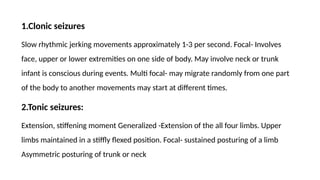 1.Clonic seizures
Slow rhythmic jerking movements approximately 1-3 per second. Focal- Involves
face, upper or lower extremities on one side of body. May involve neck or trunk
infant is conscious during events. Multi focal- may migrate randomly from one part
of the body to another movements may start at different times.
2.Tonic seizures:
Extension, stiffening moment Generalized -Extension of the all four limbs. Upper
limbs maintained in a stiffly flexed position. Focal- sustained posturing of a limb
Asymmetric posturing of trunk or neck
 