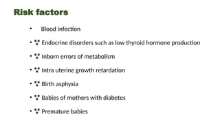 Risk factors
• Blood infection
•  Endocrine disorders such as low thyroid hormone production
•  Inborn errors of metabolism
•  Intra uterine growth retardation
•  Birth asphyxia
•  Babies of mothers with diabetes
•  Premature babies
 
