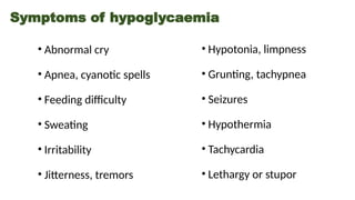 Symptoms of hypoglycaemia
• Abnormal cry
• Apnea, cyanotic spells
• Feeding difficulty
• Sweating
• Irritability
• Jitterness, tremors
• Hypotonia, limpness
• Grunting, tachypnea
• Seizures
• Hypothermia
• Tachycardia
• Lethargy or stupor
 