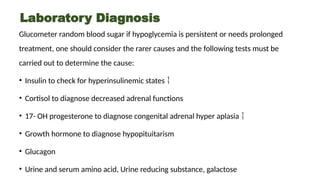 Laboratory Diagnosis
Glucometer random blood sugar if hypoglycemia is persistent or needs prolonged
treatment, one should consider the rarer causes and the following tests must be
carried out to determine the cause:
• Insulin to check for hyperinsulinemic states 
• Cortisol to diagnose decreased adrenal functions
• 17- OH progesterone to diagnose congenital adrenal hyper aplasia 
• Growth hormone to diagnose hypopituitarism
• Glucagon
• Urine and serum amino acid, Urine reducing substance, galactose
 