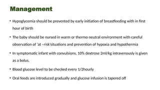 Management
• Hypoglycemia should be prevented by early initiation of breastfeeding with in first
hour of birth
• The baby should be nursed in warm or thermo neutral environment with careful
observation of ‘at –risk’situations and prevention of hypoxia and hypothermia
• In symptomatic infant with convulsions, 10% dextrose 2ml/kg intravenously is given
as a bolus.
• Blood glucose level to be checked every 1/2hourly
• Oral feeds are introduced gradually and glucose infusion is tapered off
 