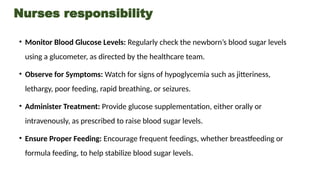 Nurses responsibility
• Monitor Blood Glucose Levels: Regularly check the newborn’s blood sugar levels
using a glucometer, as directed by the healthcare team.
• Observe for Symptoms: Watch for signs of hypoglycemia such as jitteriness,
lethargy, poor feeding, rapid breathing, or seizures.
• Administer Treatment: Provide glucose supplementation, either orally or
intravenously, as prescribed to raise blood sugar levels.
• Ensure Proper Feeding: Encourage frequent feedings, whether breastfeeding or
formula feeding, to help stabilize blood sugar levels.
 