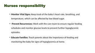 Nurses responsibility
• Monitor Vital Signs: Keep track of the baby’s heart rate, breathing, and
temperature, which can be affected by low blood sugar.
• Prevent Recurrences: Work with the care team to ensure regular feeding
schedules and monitor glucose levels to prevent further hypoglycemic
episodes.
• Educate Families: Teach parents about the importance of feeding and
monitoring the baby for signs of hypoglycemia at home.
 