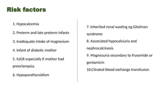 Risk factors
1. Hypocalcemia
2. Preterm and late preterm infants
3. Inadequate intake of magnesium
4. Infant of diabetic mother
5. IUGR especially if mother had
preeclampsia.
6. Hypoparathyroidism
7. Inherited renal wasting eg.Gitelman
syndrome
8. Associated hypocalciuria and
nephrocalcinosis
9. Magnesuria secondary to frusemide or
gentamicin
10.Citrated blood exchange transfusion
 