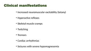 Clinical manifestations
• Increased neuromuscular excitability (tetany)
• Hyperactive reflexes
• Skeletal muscle cramps
• Twitching
• Tremors
• Cardiac arrhythmias
• Seizures with severe hypomagnesemia
 