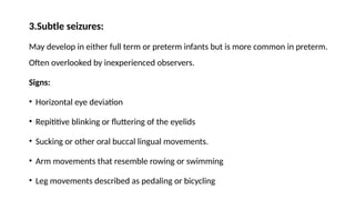 3.Subtle seizures:
May develop in either full term or preterm infants but is more common in preterm.
Often overlooked by inexperienced observers.
Signs:
• Horizontal eye deviation
• Repititive blinking or fluttering of the eyelids
• Sucking or other oral buccal lingual movements.
• Arm movements that resemble rowing or swimming
• Leg movements described as pedaling or bicycling
 