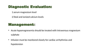 Diagnostic Evaluation:
1.serum magnesium level
2.Total and ionized calcium levels
Management:
• Acute hypomagnesemia should be treated with intravenous magnesium
sulphate
• Infusion must be monitored closely for cardiac arrhythmias and
hypotension
 