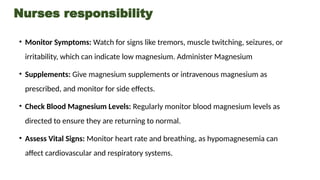 Nurses responsibility
• Monitor Symptoms: Watch for signs like tremors, muscle twitching, seizures, or
irritability, which can indicate low magnesium. Administer Magnesium
• Supplements: Give magnesium supplements or intravenous magnesium as
prescribed, and monitor for side effects.
• Check Blood Magnesium Levels: Regularly monitor blood magnesium levels as
directed to ensure they are returning to normal.
• Assess Vital Signs: Monitor heart rate and breathing, as hypomagnesemia can
affect cardiovascular and respiratory systems.
 