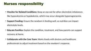 Nurses responsibility
• Monitor for Related Conditions: Keep an eye out for other electrolyte imbalances
like hypocalcemia or hypokalemia, which may occur alongside hypomagnesemia.
• Support Feeding: Ensure the newborn is feeding well, as nutrition can impact
electrolyte levels.
• Educate Families: Explain the condition, treatment, and how parents can support
recovery at home.
• Collaborate with the Care Team: Work closely with doctors and healthcare
professionals to adjust treatment based on the newborn's response.
 