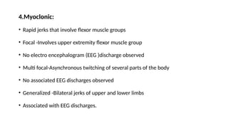 4.Myoclonic:
• Rapid jerks that involve flexor muscle groups
• Focal -Involves upper extremity flexor muscle group
• No electro encephalogram (EEG )discharge observed
• Multi focal-Asynchronous twitching of several parts of the body
• No associated EEG discharges observed
• Generalized -Bilateral jerks of upper and lower limbs
• Associated with EEG discharges.
 