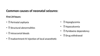 Common causes of neonatal seizures:
First 24 hours:
•  Perinatal asphyxia
•  Structural abnormalities
•  Intracranial bleeds
•  Inadvertment IV injection of local anaesthetic
•  Hypoglycemia
•  Hypocalcemia
•  Pyridoxine dependency
•  Drug withdrawal
 