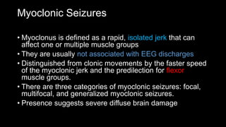 Myoclonic Seizures
• Myoclonus is defined as a rapid, isolated jerk that can
affect one or multiple muscle groups
• They are usually not associated with EEG discharges
• Distinguished from clonic movements by the faster speed
of the myoclonic jerk and the predilection for flexor
muscle groups.
• There are three categories of myoclonic seizures: focal,
multifocal, and generalized myoclonic seizures.
• Presence suggests severe diffuse brain damage
 