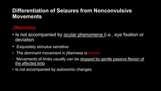 Differentiation of Seizures from Nonconvulsive
Movements
Jitteriness
• Is not accompanied by ocular phenomena (i.e., eye fixation or
deviation
• Exquisitely stimulus sensitive
• The dominant movement in jitteriness is tremor
• Movements of limbs usually can be stopped by gentle passive flexion of
the affected limb
• Is not accompanied by autonomic changes
 