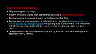 Nonepileptic Myoclonus
• May be benign or pathologic.
• Healthy premature infants often demonstrate occasional spontaneous myoclonus.
• Benign neonatal myoclonus typically is most prominent in sleep
• Benign neonatal myoclonus may be differentiated from pathologic benign myoclonus
can be stopped by rousing the infant and typically does not involve the face myoclonus
in that The episodes usually last for several minutes or more and occur only during
sleep
• The episodes can be exacerbated or provoked by treatment with benzodiazepines and
resolve within ~ 2 months.
 