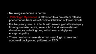 • Neurologic outcome is normal
• Pathologic Myoclonus is attributed to a brainstem release
phenomenon from loss of cortical inhibition of lower circuits.
• It is frequently seen in infants with severe global brain injury
from hypoxia-ischemia, severe IVH, and toxic-metabolic
disturbances including drug withdrawal and glycine
encephalopathy.
• These newborns have abnormal neurologic exams and
abnormal background patterns on EEG.
 