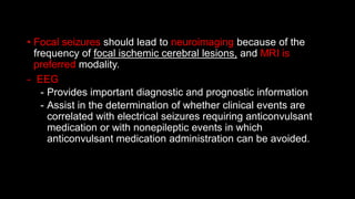 • Focal seizures should lead to neuroimaging because of the
frequency of focal ischemic cerebral lesions, and MRI is
preferred modality.
- EEG
- Provides important diagnostic and prognostic information
- Assist in the determination of whether clinical events are
correlated with electrical seizures requiring anticonvulsant
medication or with nonepileptic events in which
anticonvulsant medication administration can be avoided.
 