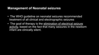Management of Neonatal seizures
• The WHO guideline on neonatal seizures recommended
treatment of all clinical and electrographic seizures
• The goal of therapy is the elimination of electrical seizure
activity, based on the fact that many seizures in the newborn
infant are clinically silent.
 