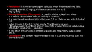 • Phenytoin: it is the second agent selected when Phenobarbitone fails.
• Loading dose is 20 mg/kg; maintenances dose is 4 to 6
mg/kg daily
• Benzodiazepines (Diazepam): is used in status epilepticus, when
immediate cessation of seizure activity is required.
• It should be administered after dilution of 0.2 ml of diazepam with 0.8 ml of
NS.
• Initial dose is 0.1 to 0.3 mg/kg slowly IV until seizures stop.
• Disadvantage: It contains sodium benzoate which interferes with binding
of bilirubin to albumin --- jaundice.
• It has short anticonvulsant effect but prolonged respiratory suppressant
effect.
• Lorazepam: the current recommended dose is 0.05 mg/kg/dose over two
to five minutes
 