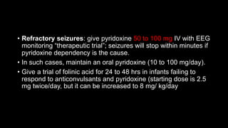 • Refractory seizures: give pyridoxine 50 to 100 mg IV with EEG
monitoring “therapeutic trial”; seizures will stop within minutes if
pyridoxine dependency is the cause.
• In such cases, maintain an oral pyridoxine (10 to 100 mg/day).
• Give a trial of folinic acid for 24 to 48 hrs in infants failing to
respond to anticonvulsants and pyridoxine (starting dose is 2.5
mg twice/day, but it can be increased to 8 mg/ kg/day
 