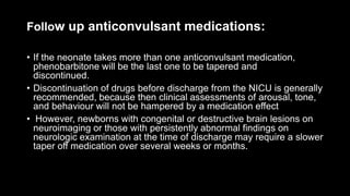 Follow up anticonvulsant medications:
• If the neonate takes more than one anticonvulsant medication,
phenobarbitone will be the last one to be tapered and
discontinued.
• Discontinuation of drugs before discharge from the NICU is generally
recommended, because then clinical assessments of arousal, tone,
and behaviour will not be hampered by a medication effect
• However, newborns with congenital or destructive brain lesions on
neuroimaging or those with persistently abnormal findings on
neurologic examination at the time of discharge may require a slower
taper off medication over several weeks or months.
 