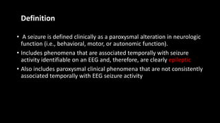 Definition
• A seizure is defined clinically as a paroxysmal alteration in neurologic
function (i.e., behavioral, motor, or autonomic function).
• Includes phenomena that are associated temporally with seizure
activity identifiable on an EEG and, therefore, are clearly epileptic
• Also includes paroxysmal clinical phenomena that are not consistently
associated temporally with EEG seizure activity
 