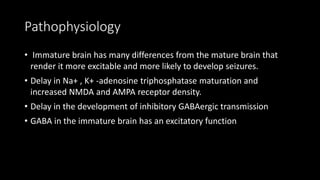 Pathophysiology
• Immature brain has many differences from the mature brain that
render it more excitable and more likely to develop seizures.
• Delay in Na+ , K+ -adenosine triphosphatase maturation and
increased NMDA and AMPA receptor density.
• Delay in the development of inhibitory GABAergic transmission
• GABA in the immature brain has an excitatory function
 