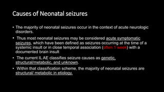 Causes of Neonatal seizures
• The majority of neonatal seizures occur in the context of acute neurologic
disorders.
• Thus most neonatal seizures may be considered acute symptomatic
seizures, which have been defined as seizures occurring at the time of a
systemic insult or in close temporal association (often 1 week) with a
documented brain insult.
• The current IL AE classifies seizure causes as genetic,
structural/metabolic, and unknown.
• Within that classification scheme, the majority of neonatal seizures are
structural/ metabolic in etiology.
 