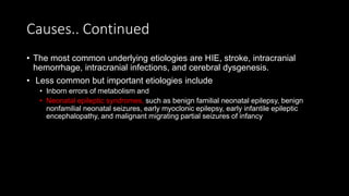 Causes.. Continued
• The most common underlying etiologies are HIE, stroke, intracranial
hemorrhage, intracranial infections, and cerebral dysgenesis.
• Less common but important etiologies include
• Inborn errors of metabolism and
• Neonatal epileptic syndromes, such as benign familial neonatal epilepsy, benign
nonfamilial neonatal seizures, early myoclonic epilepsy, early infantile epileptic
encephalopathy, and malignant migrating partial seizures of infancy
 