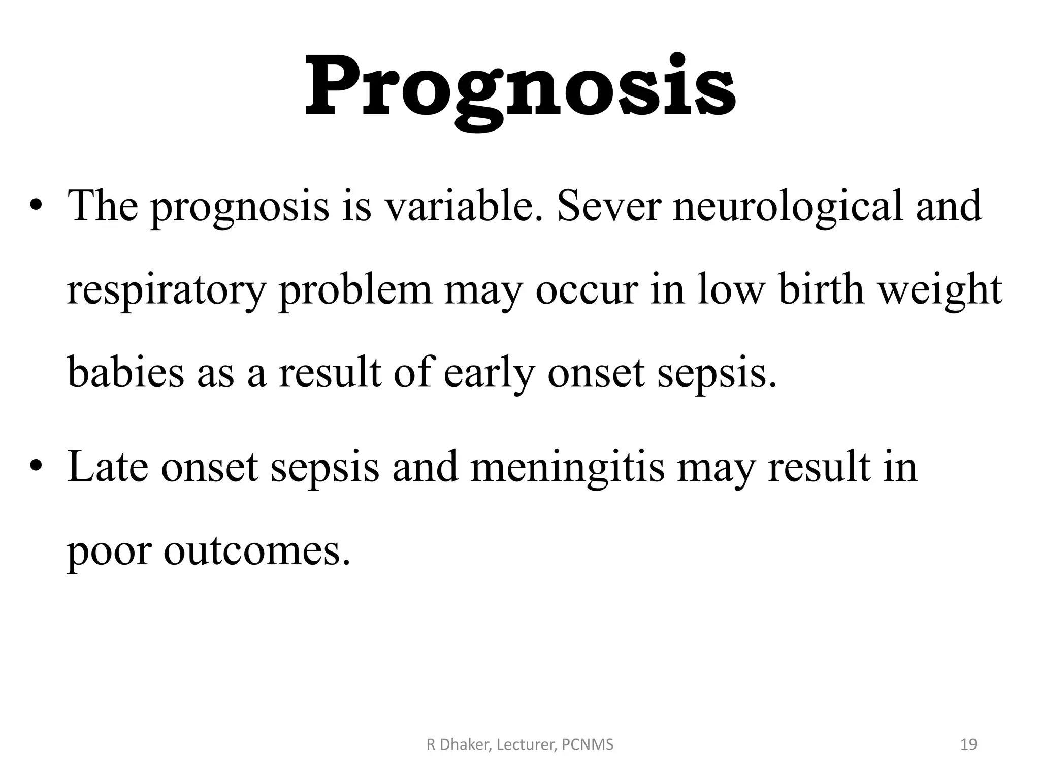 Prognosis
• The prognosis is variable. Sever neurological and
respiratory problem may occur in low birth weight
babies as a result of early onset sepsis.
• Late onset sepsis and meningitis may result in
poor outcomes.
R Dhaker, Lecturer, PCNMS 19
 