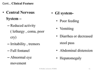 Cont… Clinical Feature
• Central Nervous
System –
– Reduced activity
( lethargy , coma, poor
cry)
– Irritability , tremors
– Full fontanel
– Abnormal eye
movement
R Dhaker, Lecturer, PCNMS 11
• GI system-
• Poor feeding
• Vomiting
• Diarrhea or decreased
stool pass
• Abdominal distension
• Hepatomegaly
 